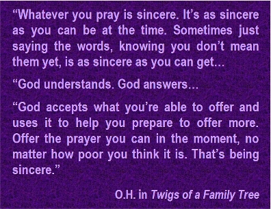 Whatever you pray is sincere. It's as sincere as you can be at the time. Sometimes just saying the words, knowing you don't mean them yet, is as sincere as you can get... God understands. God answers... God accepts what you're able to offer and uses it to help you prepare to offer more. Offer the prayer you can in the moment, no matter how poor you think it is. That's being sincere. #Prayer #ShowUp #TwigsOfAFamilyTree